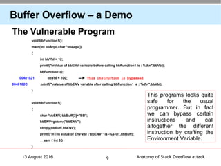 Anatomy of Stack Overflow attack913 August 2016
Buffer Overflow – a Demo
The Vulnerable Program
void bbFunction1();
main(int bbArgc,char *bbArgv[])
{
int bbVbl = 12;
printf("nValue of bbENV variable before calling bbFunction1 is : %dn",bbVbl);
bbFunction1();
00401021 bbVbl = 100; ▬► This instruction is bypassed
0040102C printf("nValue of bbENV variable after calling bbFunction1 is : %dn",bbVbl);
}
void bbFunction1()
{
char *bbENV, bbBuff[3]="BB";
bbENV=getenv("bbENV");
strcpy(bbBuff,bbENV);
printf("nThe value of Env Vbl "bbENV" is -%s-n",bbBuff);
__asm { int 3 }
}
This programs looks quite
safe for the usual
programmer. But in fact
we can bypass certain
instructions and call
altogether the different
instruction by crafting the
Environment Variable.
 