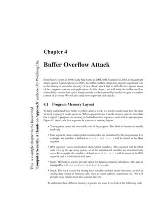 Chapter 4
Buffer Overﬂow Attack
From Morris worm in 1988, Code Red worm in 2001, SQL Slammer in 2003, to Stagefright
attack against Android phones in 2015, the buffer overﬂow attack has played a signiﬁcant role
in the history of computer security. It is a classic attack that is still effective against many
of the computer systems and applications. In this chapter, we will study the buffer overﬂow
vulnerability, and see how such a simple mistake can be exploited by attackers to gain a complete
control of a system. We will also study how to prevent such attacks.
4.1 Program Memory Layout
To fully understand how buffer overﬂow attacks work, we need to understand how the data
memory is arranged inside a process. When a program runs, it needs memory space to store data.
For a typical C program, its memory is divided into ﬁve segments, each with its own purpose.
Figure 4.1 depicts the ﬁve segments in a process’s memory layout.
• Text segment: stores the executable code of the program. This block of memory is usually
read-only.
• Data segment: stores static/global variables that are initialized by the programmer. For
example, the variable a deﬁned in static int a = 3 will be stored in the Data
segment.
• BSS segment: stores uninitialized static/global variables. This segment will be ﬁlled
with zeros by the operating system, so all the uninitialized variables are initialized with
zeros. For example, the variable b deﬁned in static int b will be stored in the BSS
segment, and it is initialized with zero.
• Heap: The heap is used to provide space for dynamic memory allocation. This area is
managed by malloc, calloc, realloc, free, etc.
• Stack: The stack is used for storing local variables deﬁned inside functions, as well as
storing data related to function calls, such as return address, arguments, etc. We will
provide more details about this segment later on.
To understand how different memory segments are used, let us look at the following code.
Thisisasamplechapterinthebooktitled
"ComputerSecurity:AHands-onApproach"authoredbyWenliangDu.
 