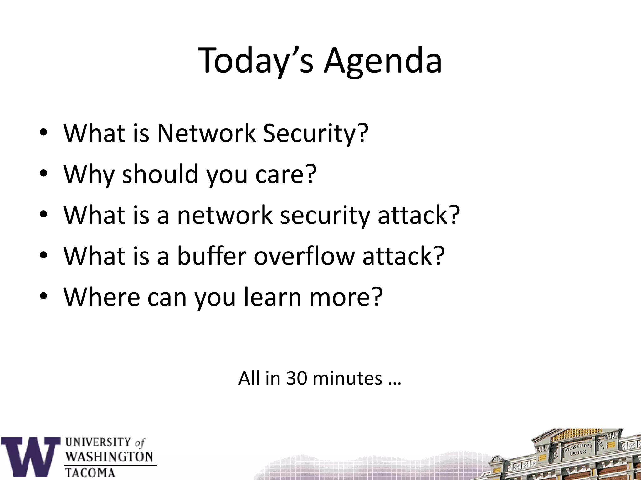Today’s AgendaWhat is Network Security?Why should you care?What is a network security attack?What is a buffer overflow attack?Where can you learn more?All in 30 minutes …