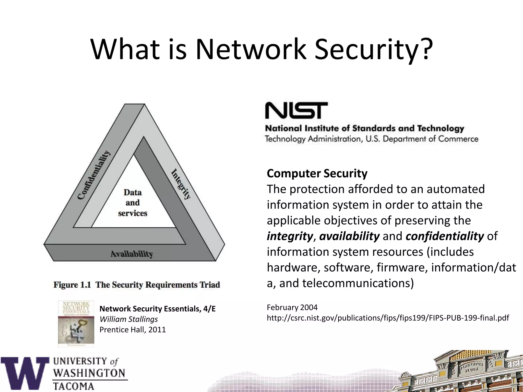 What is Network Security?Computer SecurityThe protection afforded to an automated information system in order to attain the applicable objectives of preserving the integrity, availability and confidentiality of information system resources (includes hardware, software, firmware, information/data, and telecommunications)February 2004http://csrc.nist.gov/publications/fips/fips199/FIPS-PUB-199-final.pdfNetwork Security Essentials, 4/EWilliam StallingsPrentice Hall, 2011