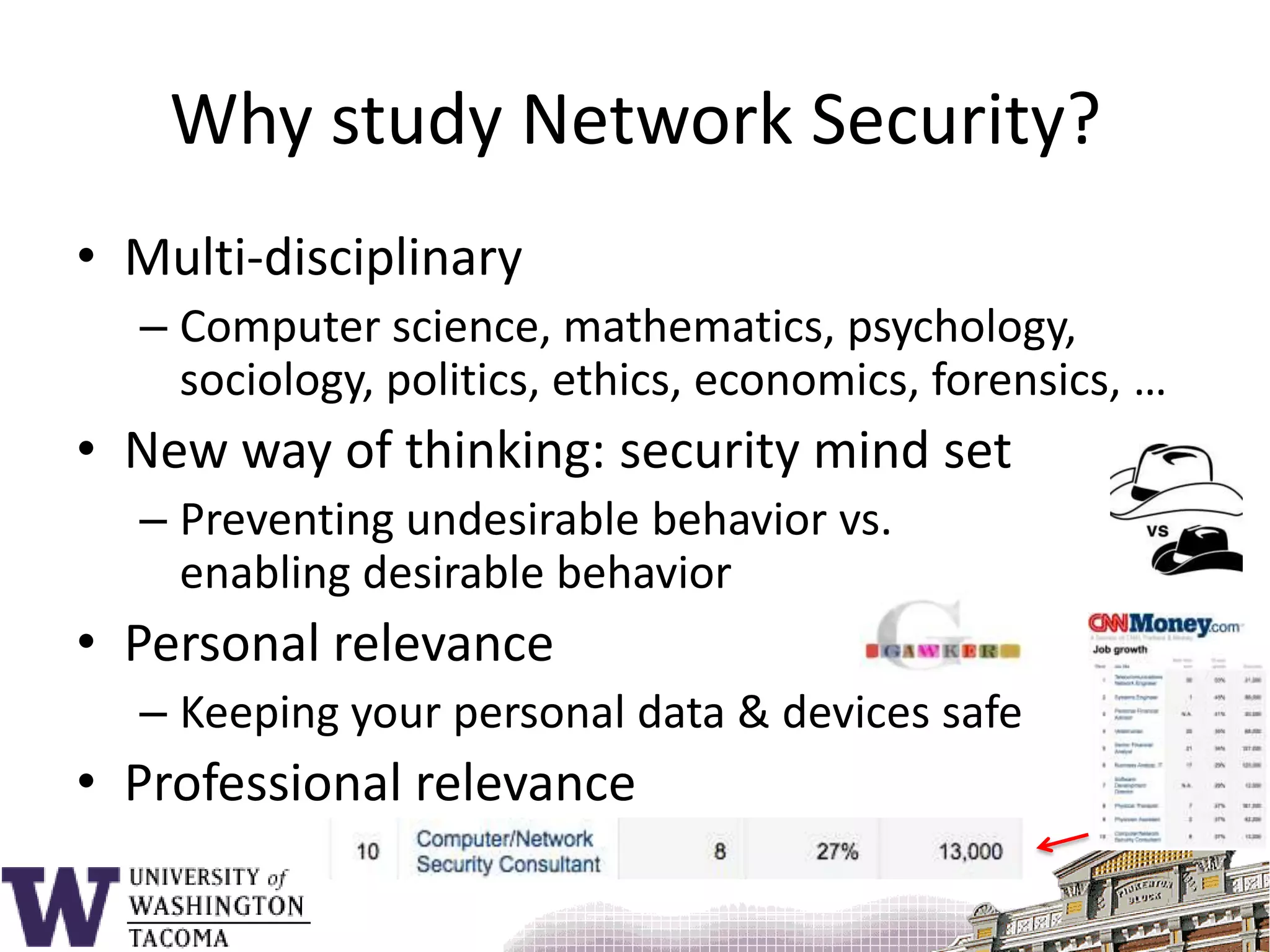 Why study Network Security?Multi-disciplinaryComputer science, mathematics, psychology, sociology, politics, ethics, economics, forensics, …New way of thinking: security mind setPreventing undesirable behavior vs. enabling desirable behaviorPersonal relevanceKeeping your personal data & devices safeProfessional relevance