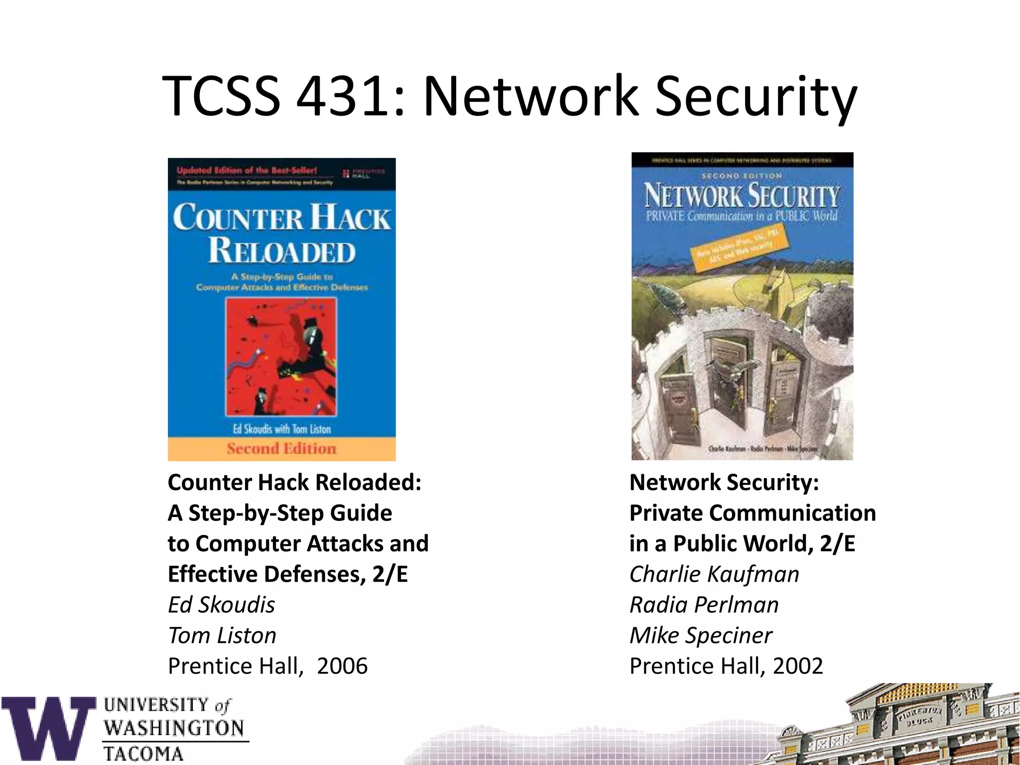 TCSS 431: Network SecurityCounter Hack Reloaded: A Step-by-Step Guide to Computer Attacks and Effective Defenses, 2/EEd SkoudisTom ListonPrentice Hall,  2006Network Security:Private Communication in a Public World, 2/ECharlie KaufmanRadia PerlmanMike SpecinerPrentice Hall, 2002