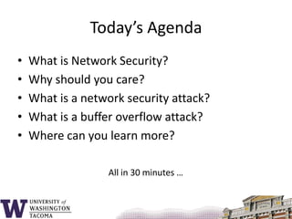 Today’s AgendaWhat is Network Security?Why should you care?What is a network security attack?What is a buffer overflow attack?Where can you learn more?All in 30 minutes …