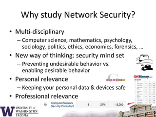 Why study Network Security?Multi-disciplinaryComputer science, mathematics, psychology, sociology, politics, ethics, economics, forensics, …New way of thinking: security mind setPreventing undesirable behavior vs. enabling desirable behaviorPersonal relevanceKeeping your personal data & devices safeProfessional relevance