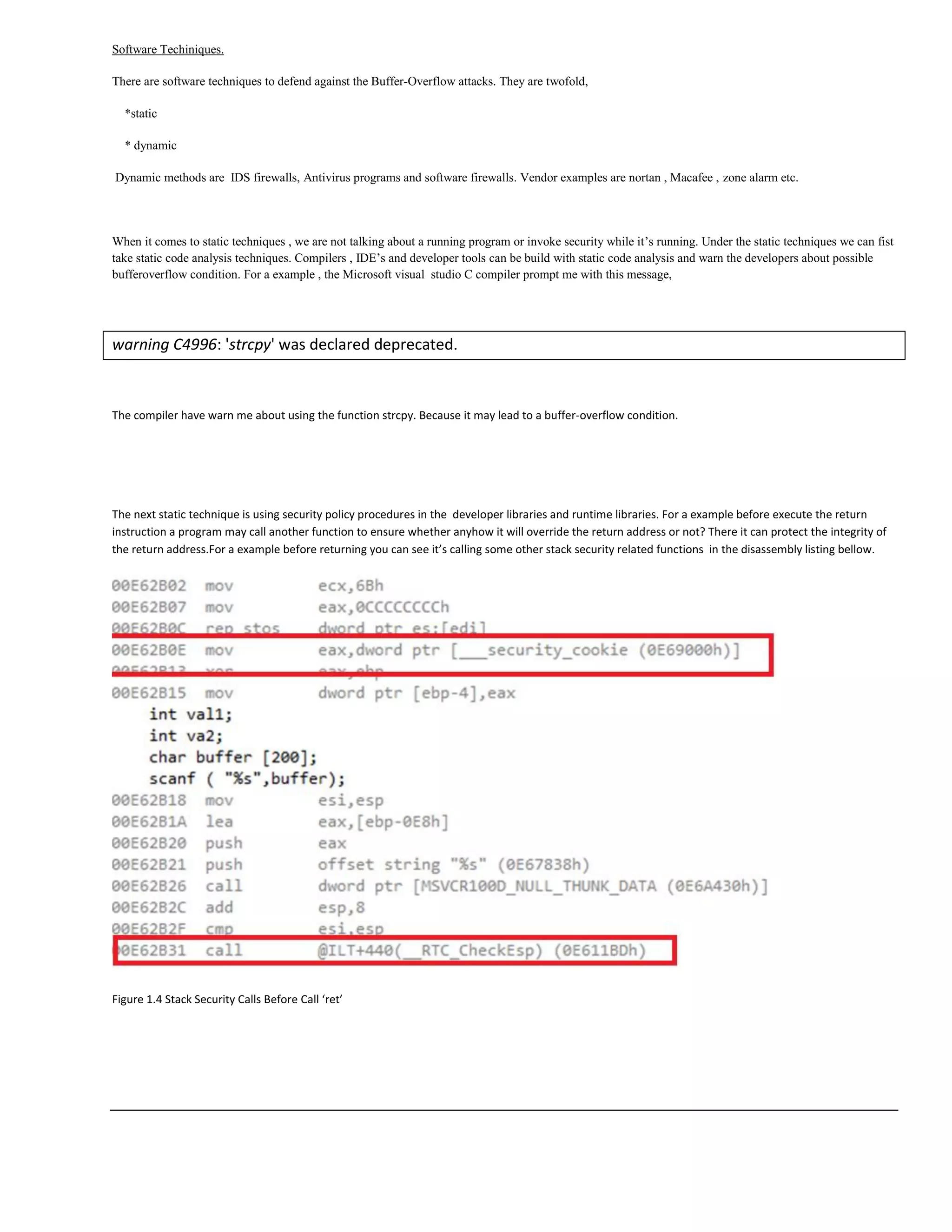 Software Techiniques.
There are software techniques to defend against the Buffer-Overflow attacks. They are twofold,
*static
* dynamic
Dynamic methods are IDS firewalls, Antivirus programs and software firewalls. Vendor examples are nortan , Macafee , zone alarm etc.
When it comes to static techniques , we are not talking about a running program or invoke security while it‟s running. Under the static techniques we can fist
take static code analysis techniques. Compilers , IDE‟s and developer tools can be build with static code analysis and warn the developers about possible
bufferoverflow condition. For a example , the Microsoft visual studio C compiler prompt me with this message,
warning C4996: 'strcpy' was declared deprecated.
The compiler have warn me about using the function strcpy. Because it may lead to a buffer-overflow condition.
The next static technique is using security policy procedures in the developer libraries and runtime libraries. For a example before execute the return
instruction a program may call another function to ensure whether anyhow it will override the return address or not? There it can protect the integrity of
the return address.For a example before returning you can see it’s calling some other stack security related functions in the disassembly listing bellow.
Figure 1.4 Stack Security Calls Before Call ‘ret’
 