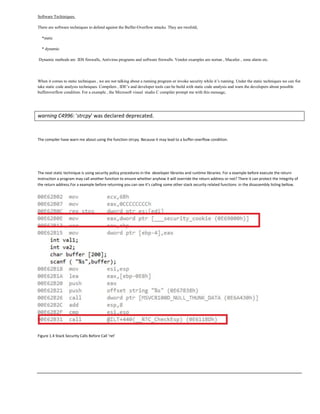 Software Techiniques.
There are software techniques to defend against the Buffer-Overflow attacks. They are twofold,
*static
* dynamic
Dynamic methods are IDS firewalls, Antivirus programs and software firewalls. Vendor examples are nortan , Macafee , zone alarm etc.
When it comes to static techniques , we are not talking about a running program or invoke security while it‟s running. Under the static techniques we can fist
take static code analysis techniques. Compilers , IDE‟s and developer tools can be build with static code analysis and warn the developers about possible
bufferoverflow condition. For a example , the Microsoft visual studio C compiler prompt me with this message,
warning C4996: 'strcpy' was declared deprecated.
The compiler have warn me about using the function strcpy. Because it may lead to a buffer-overflow condition.
The next static technique is using security policy procedures in the developer libraries and runtime libraries. For a example before execute the return
instruction a program may call another function to ensure whether anyhow it will override the return address or not? There it can protect the integrity of
the return address.For a example before returning you can see it’s calling some other stack security related functions in the disassembly listing bellow.
Figure 1.4 Stack Security Calls Before Call ‘ret’
 