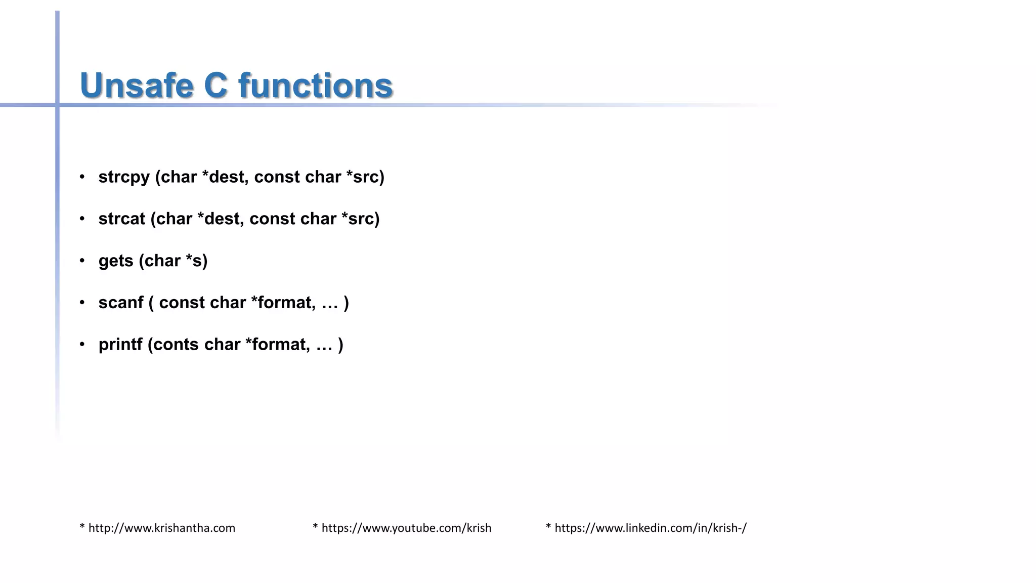 * http://www.krishantha.com * https://www.youtube.com/krish * https://www.linkedin.com/in/krish-/
Unsafe C functions
• strcpy (char *dest, const char *src)
• strcat (char *dest, const char *src)
• gets (char *s)
• scanf ( const char *format, … )
• printf (conts char *format, … )
 