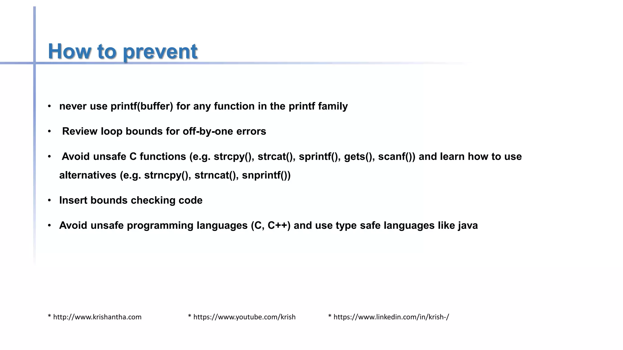 * http://www.krishantha.com * https://www.youtube.com/krish * https://www.linkedin.com/in/krish-/
How to prevent
• never use printf(buffer) for any function in the printf family
• Review loop bounds for off-by-one errors
• Avoid unsafe C functions (e.g. strcpy(), strcat(), sprintf(), gets(), scanf()) and learn how to use
alternatives (e.g. strncpy(), strncat(), snprintf())
• Insert bounds checking code
• Avoid unsafe programming languages (C, C++) and use type safe languages like java
 