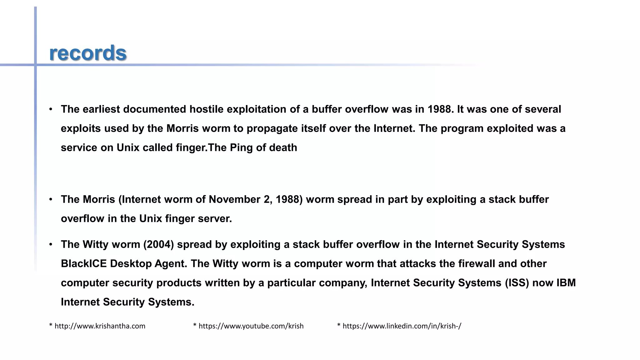* http://www.krishantha.com * https://www.youtube.com/krish * https://www.linkedin.com/in/krish-/
records
• The earliest documented hostile exploitation of a buffer overflow was in 1988. It was one of several
exploits used by the Morris worm to propagate itself over the Internet. The program exploited was a
service on Unix called finger.The Ping of death
• The Morris (Internet worm of November 2, 1988) worm spread in part by exploiting a stack buffer
overflow in the Unix finger server.
• The Witty worm (2004) spread by exploiting a stack buffer overflow in the Internet Security Systems
BlackICE Desktop Agent. The Witty worm is a computer worm that attacks the firewall and other
computer security products written by a particular company, Internet Security Systems (ISS) now IBM
Internet Security Systems.
 