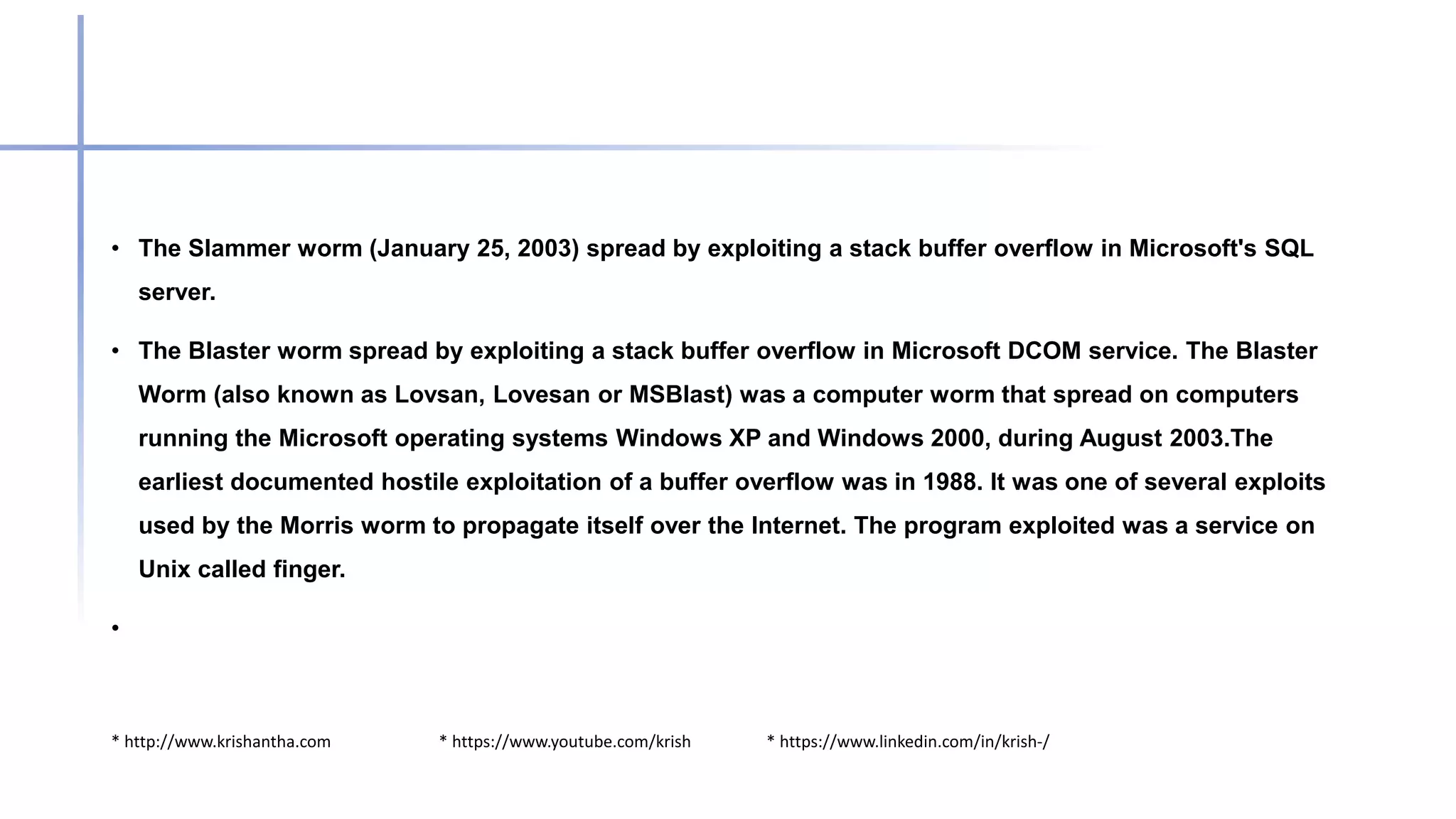 * http://www.krishantha.com * https://www.youtube.com/krish * https://www.linkedin.com/in/krish-/
• The Slammer worm (January 25, 2003) spread by exploiting a stack buffer overflow in Microsoft's SQL
server.
• The Blaster worm spread by exploiting a stack buffer overflow in Microsoft DCOM service. The Blaster
Worm (also known as Lovsan, Lovesan or MSBlast) was a computer worm that spread on computers
running the Microsoft operating systems Windows XP and Windows 2000, during August 2003.The
earliest documented hostile exploitation of a buffer overflow was in 1988. It was one of several exploits
used by the Morris worm to propagate itself over the Internet. The program exploited was a service on
Unix called finger.
•
 