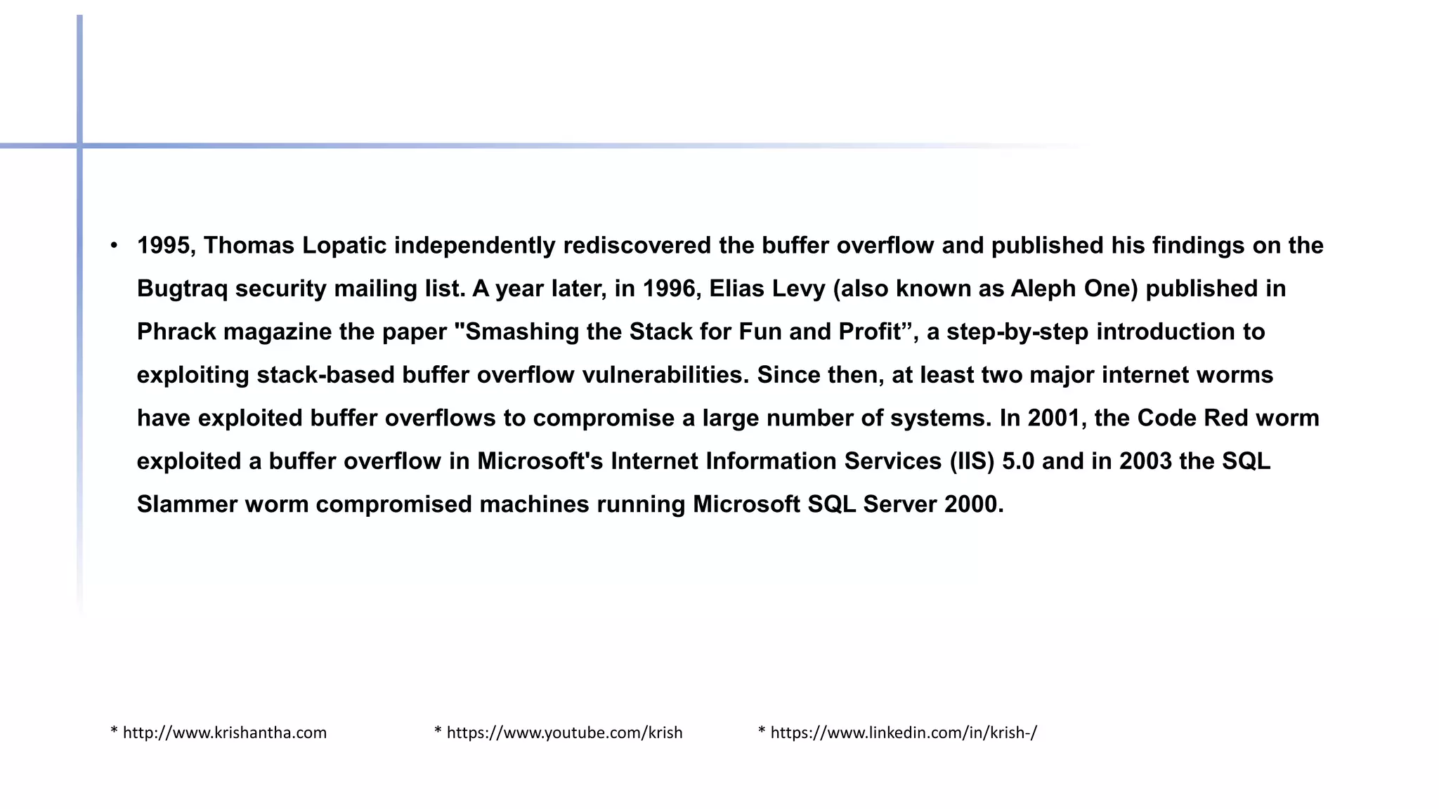 * http://www.krishantha.com * https://www.youtube.com/krish * https://www.linkedin.com/in/krish-/
• 1995, Thomas Lopatic independently rediscovered the buffer overflow and published his findings on the
Bugtraq security mailing list. A year later, in 1996, Elias Levy (also known as Aleph One) published in
Phrack magazine the paper "Smashing the Stack for Fun and Profit”, a step-by-step introduction to
exploiting stack-based buffer overflow vulnerabilities. Since then, at least two major internet worms
have exploited buffer overflows to compromise a large number of systems. In 2001, the Code Red worm
exploited a buffer overflow in Microsoft's Internet Information Services (IIS) 5.0 and in 2003 the SQL
Slammer worm compromised machines running Microsoft SQL Server 2000.
 