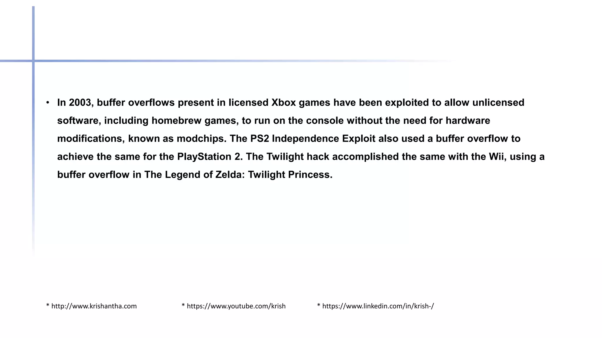 * http://www.krishantha.com * https://www.youtube.com/krish * https://www.linkedin.com/in/krish-/
• In 2003, buffer overflows present in licensed Xbox games have been exploited to allow unlicensed
software, including homebrew games, to run on the console without the need for hardware
modifications, known as modchips. The PS2 Independence Exploit also used a buffer overflow to
achieve the same for the PlayStation 2. The Twilight hack accomplished the same with the Wii, using a
buffer overflow in The Legend of Zelda: Twilight Princess.
 