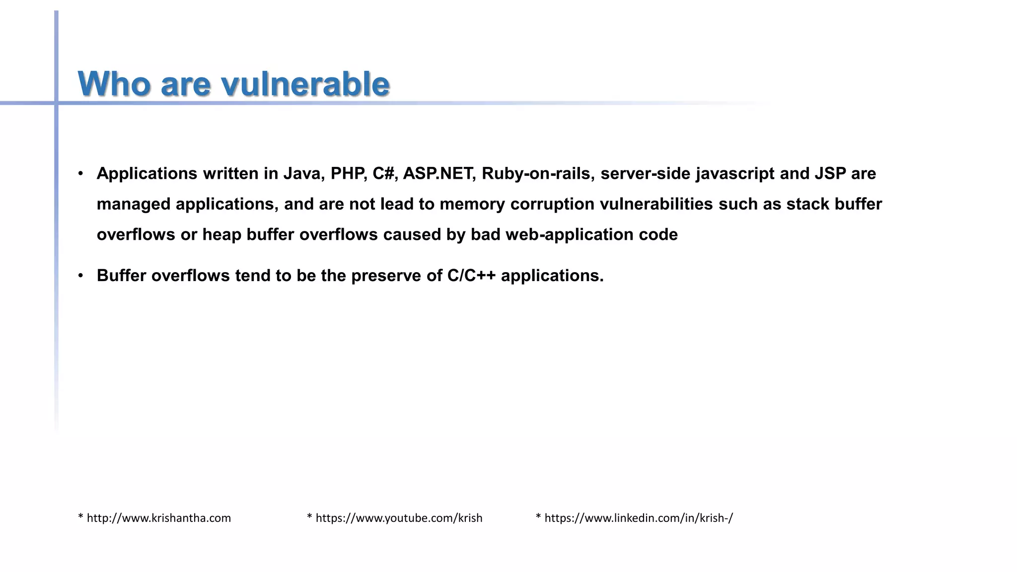 * http://www.krishantha.com * https://www.youtube.com/krish * https://www.linkedin.com/in/krish-/
Who are vulnerable
• Applications written in Java, PHP, C#, ASP.NET, Ruby-on-rails, server-side javascript and JSP are
managed applications, and are not lead to memory corruption vulnerabilities such as stack buffer
overflows or heap buffer overflows caused by bad web-application code
• Buffer overflows tend to be the preserve of C/C++ applications.
 