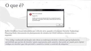 O que é? 
Buffer Overflows foram entendidos por volta de 1972, quando o Computer Security Technology 
Planning Study (documento de planejamento de estudos da USAF) definiu a técnica como o 
seguinte: 
“Um código realizando tal função não checa os endereços de fonte e destino apropriadamente, 
permitindo que partes do monitor sejam superpostas pelo usuário. Isso pode ser usado para injetar 
códigos no monitor que irão permitir o usuário a tomar o controle da máquina.” 
 