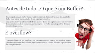 Antes de tudo...O que é um Buffer? 
Em computação, um buffer é uma região temporária da memória onde são guardados 
dados para serem transportados de um lugar para o outro. 
Uma aplicação freqüente de um buffer é quando dados são capturados de um dispositivo 
de entrada (um teclado ou mouse, por exemplo) e enviados à um dispositivo de saída 
(monitor,impressora). 
E overflow? 
O conceito básico de um overflow é um transbordamento, ou seja, um overflow ocorre 
quando o volume de determinado objeto ou substância é maior do que a capacidade de 
seu compartimento. 
 