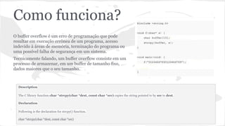 Como funciona? 
O buffer overflow é um erro de programação que pode 
resultar em execução errônea de um programa, acesso 
indevido à áreas de memória, terminação do programa ou 
uma possível falha de segurança em um sistema. 
Tecnicamente falando, um buffer overflow consiste em um 
processo de armazenar, em um buffer de tamanho fixo, 
dados maiores que o seu tamanho. 
Description 
The C library function char *strcpy(char *dest, const char *src) copies the string pointed to by src to dest. 
Declaration 
Following is the declaration for strcpy() function. 
char *strcpy(char *dest, const char *src) 
 
