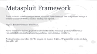 Metasploit Framework 
É uma avançada plataforma Open Source, concebida especificamente com o objetivo de reforçar e 
acelerar o desenvolvimento, ensaio e utilização de exploits. 
Pequisa de vulnerabilidade de software. 
Possui centenas de exploits, payloads e ferramentas muito avançadas que nos permite testar 
vulnerabilidades em muitas plataformas, sistemas operacionais, e servidores. 
A primeira versão estável do MSF foi lançada em meados de 2004. Originalmente escrito em Perl, 
Assembler e C. 
 