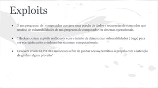 Exploits 
● É um programa de computador que gera uma porção de dados e sequencias de comandos que 
usufrui de vulnerabilidades de um programa de computador ou sistemas operacionais. 
● “Hackers, criam exploits maliciosos com o intuito de demonstrar vulnerabilidades ( bugs) para 
ser corrigidas pelos criadores dos sistemas computacionais. 
● Crackers criam EXPLOITS maliciosos a fim de ganhar acesso restrito a si próprio com a intenção 
de ganhar algum proveito” 
 