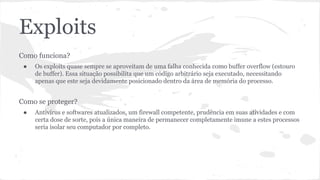 Exploits 
Como funciona? 
● Os exploits quase sempre se aproveitam de uma falha conhecida como buffer overflow (estouro 
de buffer). Essa situação possibilita que um código arbitrário seja executado, necessitando 
apenas que este seja devidamente posicionado dentro da área de memória do processo. 
Como se proteger? 
● Antivírus e softwares atualizados, um firewall competente, prudência em suas atividades e com 
certa dose de sorte, pois a única maneira de permanecer completamente imune a estes processos 
seria isolar seu computador por completo. 
 