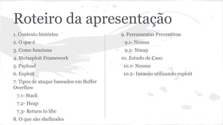 Roteiro da apresentação 
1. Contexto histórico 
2. O que é 
3. Como funciona 
4. Metasploit Framework 
5. Payload 
6. Exploit 
7. Tipos de ataque baseados em Buffer 
Overflow 
7.1- Stack 
7.2- Heap 
7.3- Return to libc 
8. O que são shellcodes 
9. Ferramentas Preventivas 
9.1- Nessus 
9.2- Nmap 
10. Estudo de Caso 
10.1- Nessus 
10.2- Invasão utilizando exploit 
 