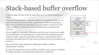 Stack-based buffer overflow 
O processador lê uma série de instruções que são referenciadas por 
bytes. 
Com este conhecimento, podemos então no exemplo do slide 11, ao 
invés de escrevermos um nome, poderíamos enviar os caracteres 
referentes aos bytes de instruções do processador e reescrever o IP 
como o endereço referente ao início dos bytes que acabamos de 
escrever. 
Deste modo, as instruções referentes aos bytes que escrevemos serão 
executadas, pois o IP aponta para o início dos bytes maliciosamente 
escritos, então, quando a subrotina terminar, o processador lerá a 
instrução apontada pelo IP, que será o primeiro byte que acabamos de 
escrever. 
Isto caracteriza uma injeção de código por buffer overflow, 
diretamente na pilha. 
É o tipo de ataque baseado em buffer overflow mais comum e simples. 
O código inserido é normalmente chamado de shellcode. 
 