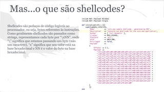 Mas...o que são shellcodes? 
Shellcodes são pedaços de código legíveis ao 
processador, ou seja, bytes referentes às instruções. 
Como geralmente shellcodes são passados como 
strings, representamos cada byte por “xNN”, onde 
“” significa que estamos passando um byte (não 
um caractere), “x” significa que seu valor está na 
base hexadecimal e NN é o valor do byte na base 
hexadecimal. 
 