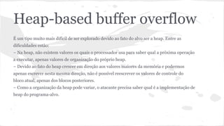 Heap-based buffer overflow 
É um tipo muito mais difícil de ser explorado devido ao fato do alvo ser a heap. Entre as 
dificuldades estão: 
– Na heap, não existem valores os quais o processador usa para saber qual a próxima operação 
a executar, apenas valores de organização do próprio heap. 
– Devido ao fato do heap crescer em direção aos valores maiores da memória e podermos 
apenas escrever nesta mesma direção, não é possível reescrever os valores de controle do 
bloco atual, apenas dos blocos posteriores. 
– Como a organização da heap pode variar, o atacante precisa saber qual é a implementação de 
heap do programa-alvo. 
 