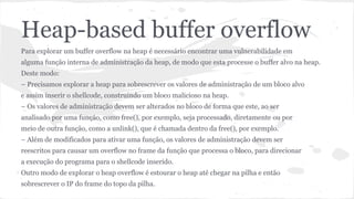 Heap-based buffer overflow 
Para explorar um buffer overflow na heap é necessário encontrar uma vulnerabilidade em 
alguma função interna de administração da heap, de modo que esta processe o buffer alvo na heap. 
Deste modo: 
– Precisamos explorar a heap para sobrescrever os valores de administração de um bloco alvo 
e assim inserir o shellcode, construindo um bloco malicioso na heap. 
– Os valores de administração devem ser alterados no bloco de forma que este, ao ser 
analisado por uma função, como free(), por exemplo, seja processado, diretamente ou por 
meio de outra função, como a unlink(), que é chamada dentro da free(), por exemplo. 
– Além de modificados para ativar uma função, os valores de administração devem ser 
reescritos para causar um overflow no frame da função que processa o bloco, para direcionar 
a execução do programa para o shellcode inserido. 
Outro modo de explorar o heap overflow é estourar o heap até chegar na pilha e então 
sobrescrever o IP do frame do topo da pilha. 
 