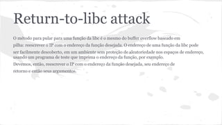 Return-to-libc attack 
O método para pular para uma função da libc é o mesmo do buffer overflow baseado em 
pilha: reescrever o IP com o endereço da função desejada. O endereço de uma função da libc pode 
ser facilmente descoberto, em um ambiente sem proteção de aleatoriedade nos espaços de endereço, 
usando um programa de teste que imprima o endereço da função, por exemplo. 
Devemos, então, reescrever o IP com o endereço da função desejada, seu endereço de 
retorno e então seus argumentos. 
 