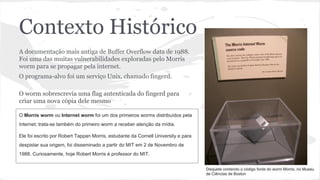 Contexto Histórico 
A documentação mais antiga de Buffer Overflow data de 1988. 
Foi uma das muitas vulnerabilidades exploradas pelo Morris 
worm para se propagar pela internet. 
O programa-alvo foi um serviço Unix, chamado fingerd. 
O worm sobrescrevia uma flag autenticada do fingerd para 
criar uma nova cópia dele mesmo 
O Morris worm ou Internet worm foi um dos primeiros worms distribuídos pela 
Internet; trata-se também do primeiro worm a receber atenção da mídia. 
Ele foi escrito por Robert Tappan Morris, estudante da Cornell University e para 
despistar sua origem, foi disseminado a partir do MIT em 2 de Novembro de 
1988. Curiosamente, hoje Robert Morris é professor do MIT. 
Disquete contendo o código fonte do worm Morris, no Museu 
de Ciências de Boston 
 