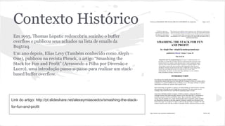 Contexto Histórico 
Em 1995, Thomas Lopatic redescobriu sozinho o buffer 
overflow e publicou seus achados na lista de emails da 
Bugtraq. 
Um ano depois, Elias Levy (Também conhecido como Aleph 
One), publicou na revista Phrack, o artigo “Smashing the 
Stack for Fun and Profit” (Arrasando a Pilha por Diversão e 
Lucro), uma introdução passo-a-passo para realizar um stack-based 
buffer overflow. 
Link do artigo: http://pt.slideshare.net/alexeymiasoedov/smashing-the-stack-for- 
fun-and-profit 
 