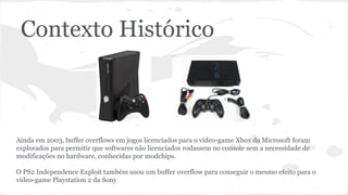 Contexto Histórico 
Ainda em 2003, buffer overflows em jogos licenciados para o vídeo-game Xbox da Microsoft foram 
explorados para permitir que softwares não licenciados rodassem no console sem a necessidade de 
modificações no hardware, conhecidas por modchips. 
O PS2 Independence Exploit também usou um buffer overflow para conseguir o mesmo efeito para o 
video-game Playstation 2 da Sony 
 