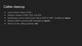 Callee cleanup
● Leave return value in EAX
● Restore values of EBX, EDI, and ESI
● Deallocate current stack frame (Move ESP to EBP, handled by leave)
● Restore EBP to stored EBP (handled by leave)
● Return to the calling address (ret)
 