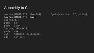 Assembly to C
mov eax,DWORD PTR [ebx-0x4]
mov eax,DWORD PTR [eax]
sub esp,0x4
push eax
push 0x20
lea eax,[ebp-0x28]
push eax
call 80483c0 <fgets@plt>
add esp,0x10
fgets(userpass, 32, stdin);
 