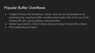 Popular Buffer Overflows
● Twilight Princess Wii Homebrew - Horse name can be manipulated to be
extremely long, causing a buffer overflow which loads a file at the root of the
inserted SD card, giving arbitrary code execution
● Similar bug existed in LEGO Indiana Jones and Super Smash Bros. Brawl
● PS2 Independence Exploit
 