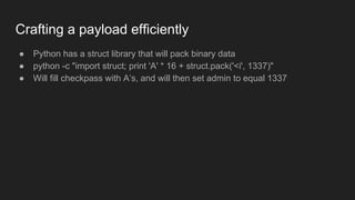 Crafting a payload efficiently
● Python has a struct library that will pack binary data
● python -c "import struct; print 'A' * 16 + struct.pack('<i', 1337)"
● Will fill checkpass with A’s, and will then set admin to equal 1337
 