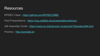 Resources
RPISEC Class - https://github.com/RPISEC/MBE
Past Presentations - https://csg.utdallas.edu/presentations/binary/
x86 Assembly Guide - https://www.cs.virginia.edu/~evans/cs216/guides/x86.html
Practice - http://pwnable.kr/
 