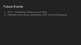 Future Events
● 4/5/17 - Shellcoding: Writing your own Win()
● Potentially format string vulnerabilities, ROP, and ALSR bypassing
 