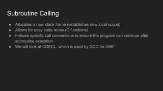Subroutine Calling
● Allocates a new stack frame (establishes new local scope)
● Allows for easy code reuse (C functions)
● Follows specific call conventions to ensure the program can continue after
subroutine execution
● We will look at CDECL, which is used by GCC for i386*
 