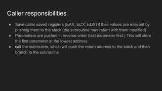 Caller responsibilities
● Save caller saved registers (EAX, ECX, EDX) if their values are relevant by
pushing them to the stack (the subroutine may return with them modified)
● Parameters are pushed in reverse order (last parameter first.) This will store
the first parameter at the lowest address
● call the subroutine, which will push the return address to the stack and then
branch to the subroutine
 