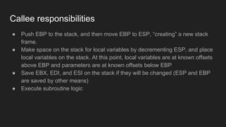Callee responsibilities
● Push EBP to the stack, and then move EBP to ESP, “creating” a new stack
frame.
● Make space on the stack for local variables by decrementing ESP, and place
local variables on the stack. At this point, local variables are at known offsets
above EBP and parameters are at known offsets below EBP
● Save EBX, EDI, and ESI on the stack if they will be changed (ESP and EBP
are saved by other means)
● Execute subroutine logic
 