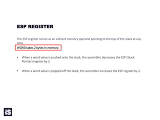 The ESP register serves as an indirect memory operand pointing to the top of the stack at any
time.
WORD takes 2 bytes In memory.
• When a word value is pushed onto the stack, the assembler decreases the ESP (Stack
Pointer) register by 2.
• When a word value is popped off the stack, the assembler increases the ESP register by 2.
ESP REGISTER
 
