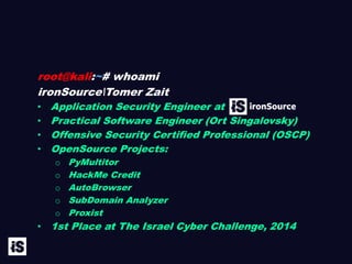 root@kali:~# whoami
ironSourceTomer Zait
• Application Security Engineer at
• Practical Software Engineer (Ort Singalovsky)
• Offensive Security Certified Professional (OSCP)
• OpenSource Projects:
o PyMultitor
o HackMe Credit
o AutoBrowser
o SubDomain Analyzer
o Proxist
• 1st Place at The Israel Cyber Challenge, 2014
 