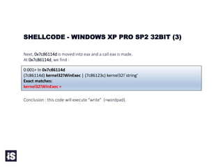 Next, 0x7c86114d is moved into eax and a call eax is made.
At 0x7c86114d, we find :
Conclusion : this code will execute “write” (=wordpad).
SHELLCODE - WINDOWS XP PRO SP2 32BIT (3)
0:001> ln 0x7c86114d
(7c86114d) kernel32!WinExec | (7c86123c) kernel32!`string'
Exact matches:
kernel32!WinExec =
 