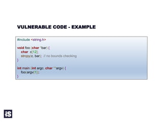 VULNERABLE CODE - EXAMPLE
#include <string.h>
void foo (char *bar) {
char c[12];
strcpy(c, bar); // no bounds checking
}
int main (int argc, char **argv) {
foo(argv[1]);
}
 