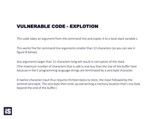 VULNERABLE CODE - EXPLOTION
This code takes an argument from the command line and copies it to a local stack variable c.
This works fine for command line arguments smaller than 12 characters (as you can see in
figure B below).
Any arguments larger than 11 characters long will result in corruption of the stack.
(The maximum number of characters that is safe is one less than the size of the buffer here
because in the C programming language strings are terminated by a zero byte character.
A twelve-character input thus requires thirteen bytes to store, the input followed by the
sentinel zero byte. The zero byte then ends up overwriting a memory location that's one byte
beyond the end of the buffer.)
 