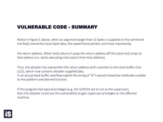 VULNERABLE CODE - SUMMARY
Notice in figure C above, when an argument larger than 11 bytes is supplied on the command
line foo() overwrites local stack data, the saved frame pointer, and most importantly,
the return address. When foo() returns it pops the return address off the stack and jumps to
that address (i.e. starts executing instructions from that address).
Thus, the attacker has overwritten the return address with a pointer to the stack buffer char
c[12], which now contains attacker-supplied data.
In an actual stack buffer overflow exploit the string of "A"'s would instead be shellcode suitable
to the platform and desired function.
If this program had special privileges (e.g. the SUID bit set to run as the superuser),
then the attacker could use this vulnerability to gain superuser privileges on the affected
machine.
 