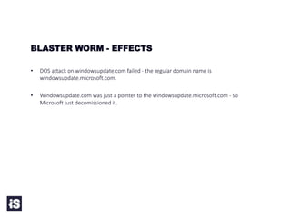 • DOS attack on windowsupdate.com failed - the regular domain name is
windowsupdate.microsoft.com.
• Windowsupdate.com was just a pointer to the windowsupdate.microsoft.com - so
Microsoft just decomissioned it.
BLASTER WORM - EFFECTS
 