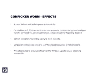 • Account lockout policies being reset automatically.
• Certain Microsoft Windows services such as Automatic Updates, Background Intelligent
Transfer Service (BITS), Windows Defender and Windows Error Reporting disabled.
• Domain controllers responding slowly to client requests.
• Congestion on local area networks (ARP flood as consequence of network scan).
• Web sites related to antivirus software or the Windows Update service becoming
inaccessible
CONFICKER WORM - EFFECTS
 