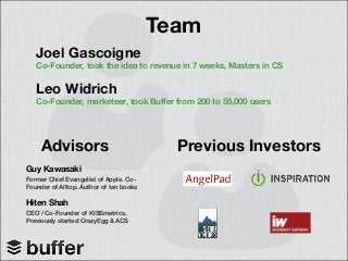 Team
Joel Gascoigne
Co-Founder, took the idea to revenue in 7 weeks, Masters in CS
Leo Widrich
Co-Founder, marketeer, took Buffer from 200 to 55,000 users
Advisors
Guy Kawasaki
Former Chief Evangelist of Apple. Co-
Founder of Alltop. Author of ten books
Hiten Shah
CEO / Co-Founder of KISSmetrics.
Previously started CrazyEgg & ACS
Previous Investors
 